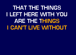 THAT THE THINGS

I LEFT HERE WITH YOU
ARE THE THINGS

I CAN'T LIVE WITHOUT