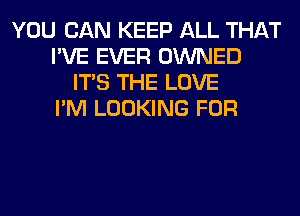 YOU CAN KEEP ALL THAT
I'VE EVER OWNED
ITS THE LOVE
I'M LOOKING FOR