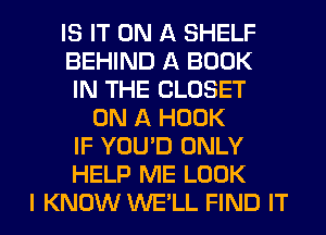 IS IT ON A SHELF
BEHIND A BOOK
IN THE CLOSET
ON A HOOK
IF YOU'D ONLY
HELP ME LOOK
I KNOW WE'LL FIND IT