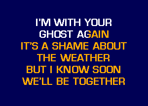 I'M WITH YOUR
GHOST AGAIN
ITS A SHAME ABOUT
THE WEATHER
BUT I KNOW SOON
WE'LL BE TOGETHER