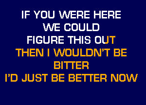 IF YOU WERE HERE
WE COULD
FIGURE THIS OUT
THEN I WOULDN'T BE
BITTER
I'D JUST BE BETTER NOW