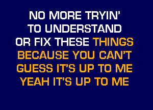 NO MORE TRYIN'
TO UNDERSTAND
0R FIX THESE THINGS
BECAUSE YOU CAN'T
GUESS ITS UP TO ME
YEAH ITS UP TO ME