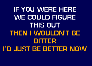 IF YOU WERE HERE
WE COULD FIGURE
THIS OUT
THEN I WOULDN'T BE
BITTER
I'D JUST BE BETTER NOW