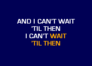 AND I CAN'T WAIT
'TIL THEN

I CAN'T WAIT
'TIL THEN