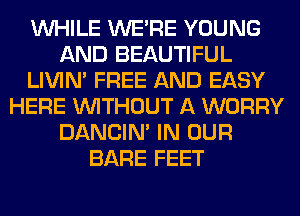 WHILE WERE YOUNG
AND BEAUTIFUL
LIVIN' FREE AND EASY
HERE WITHOUT A WORRY
DANCIN' IN OUR
BARE FEET