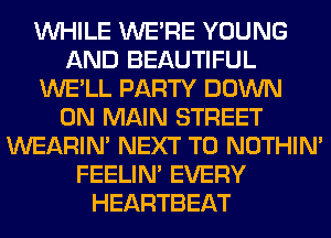 WHILE WERE YOUNG
AND BEAUTIFUL
WE'LL PARTY DOWN
ON MAIN STREET
WEARIM NEXT T0 NOTHIN'
FEELIM EVERY
HEARTBEAT