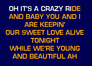 0H ITS A CRAZY RIDE
AND BABY YOU AND I
ARE KEEPIN'
OUR SWEET LOVE ALIVE
TONIGHT
WHILE WERE YOUNG
AND BEAUTIFUL AH