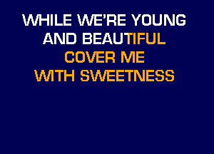 WHILE WE'RE YOUNG
AND BEAUTIFUL
COVER ME
1WITH SWEETNESS