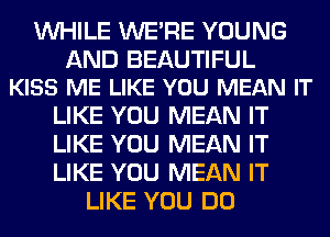 WHILE WERE YOUNG

AND BEAUTIFUL
KISS ME LIKE YOU MEAN IT

LIKE YOU MEAN IT

LIKE YOU MEAN IT

LIKE YOU MEAN IT
LIKE YOU DO