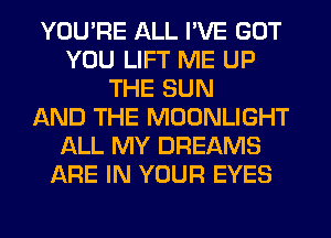 YOU'RE ALL I'VE GOT
YOU LIFT ME UP
THE SUN
AND THE MOONLIGHT
ALL MY DREAMS
ARE IN YOUR EYES