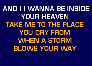 AND I I WANNA BE INSIDE
YOUR HEAVEN
TAKE ME TO THE PLACE
YOU CRY FROM
WHEN A STORM
BLOWS YOUR WAY