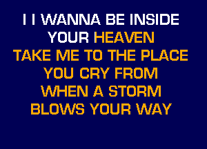 I I WANNA BE INSIDE
YOUR HEAVEN
TAKE ME TO THE PLACE
YOU CRY FROM
WHEN A STORM
BLOWS YOUR WAY