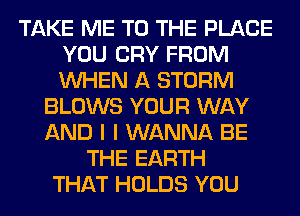 TAKE ME TO THE PLACE
YOU CRY FROM
WHEN A STORM

BLOWS YOUR WAY
AND I I WANNA BE
THE EARTH
THAT HOLDS YOU