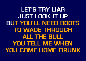 LET'S TRY LIAR
JUST LOOK IT UP
BUT YOU'LL NEED BOOTS
TU WADE THROUGH
ALL THE BULL
YOU TELL ME WHEN
YOU COME HOME DRUNK