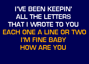 I'VE BEEN KEEPIN'
ALL THE LETTERS
THAT I WROTE TO YOU
EACH ONE A LINE OR TWO
I'M FINE BABY
HOW ARE YOU