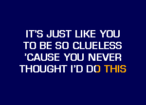 ITS JUST LIKE YOU
TO BE SO CLUELESS
'CAUSE YOU NEVER
THOUGHT I'D DO THIS