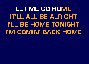 LET ME GO HOME
IT'LL ALL BE ALRIGHT
I'LL BE HOME TONIGHT
I'M COMIM BACK HOME