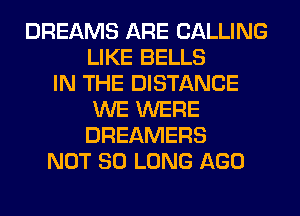 DREAMS ARE CALLING
LIKE BELLS
IN THE DISTANCE
WE WERE
DREAMERS
NOT SO LONG AGO