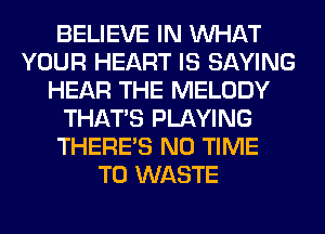 BELIEVE IN WHAT
YOUR HEART IS SAYING
HEAR THE MELODY
THAT'S PLAYING
THERE'S N0 TIME
TO WASTE