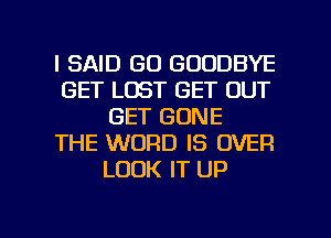 I SAID GO GOODBYE
GET LOST GET OUT
GET GONE
THE WORD IS OVER
LOOK IT UP

g