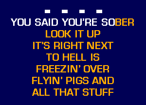YOU SAID YOU'RE SOBER
LOOK IT UP
IT'S RIGHT NEXT
TU HELL IS
FREEZIN' OVER
FLYIN' PIGS AND
ALL THAT STUFF