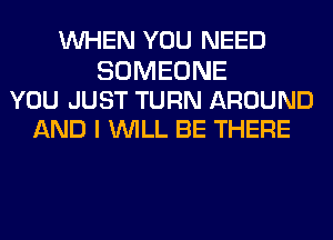 WHEN YOU NEED

SOMEONE
YOU JUST TURN AROUND
AND I WILL BE THERE