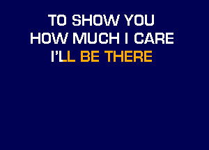 TO SHOW YOU
HOW MUCH I CARE
I'LL BE THERE