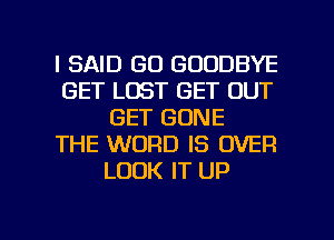 I SAID GO GOODBYE
GET LOST GET OUT
GET GONE
THE WORD IS OVER
LOOK IT UP

g