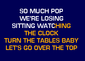 SO MUCH POP
WERE LOSING
SITTING WATCHING
THE BLOCK
TURN THE TABLES BABY
LET'S GO OVER THE TOP