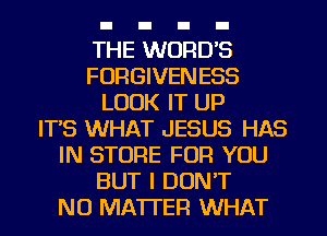 THE WORDS
FORGIVENESS
LOOK IT UP
IT'S WHAT JESUS HAS
IN STORE FOR YOU
BUT I DON'T
NO MATTER WHAT