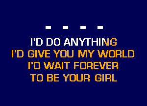 I'D DO ANYTHING
I'D GIVE YOU MY WORLD
I'D WAIT FOREVER

TO BE YOUR GIRL