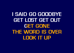 I SAID GO GOODBYE
GET LOST GET OUT
GET GONE
THE WORD IS OVER
LOOK IT UP

g