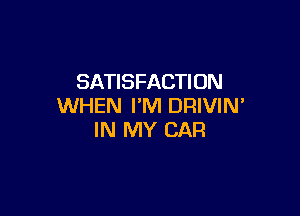 SATISFACTION
WHEN I'M DRIVIN'

IN MY CAR