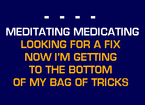 MEDITATING MEDICATING
LOOKING FOR A FIX
NOW I'M GETTING
TO THE BOTTOM
OF MY BAG 0F TRICKS