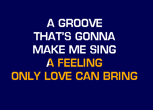 A GROOVE
THATS GONNA
MAKE ME SING

A FEELING
ONLY LOVE CAN BRING