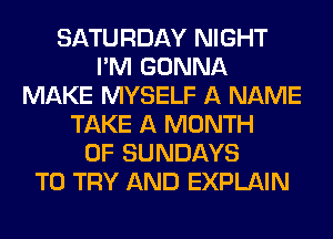 SATURDAY NIGHT
I'M GONNA
MAKE MYSELF A NAME
TAKE A MONTH
OF SUNDAYS
TO TRY AND EXPLAIN