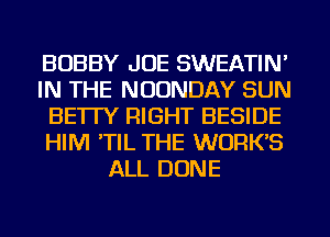 BOBBY JOE SWEATIN'
IN THE NUUNDAY SUN
BE'ITY RIGHT BESIDE
HIM 'TIL THE WORKS
ALL DONE