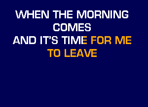 WHEN THE MORNING
COMES
AND ITS TIME FOR ME
TO LEAVE