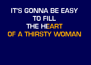 ITS GONNA BE EASY
TO FILL
THE HEART

OF A THIRSTY WOMAN