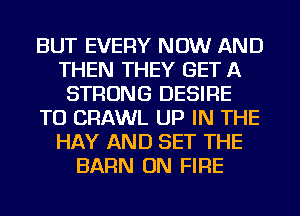 BUT EVERY NOW AND
THEN THEY GET A
STRONG DESIRE
TO CRAWL UP IN THE
HAY AND SET THE
BARN ON FIRE
