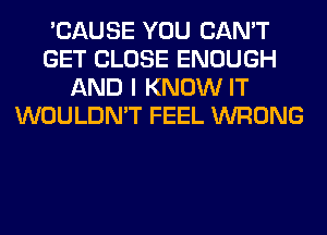 'CAUSE YOU CAN'T
GET CLOSE ENOUGH
AND I KNOW IT
WOULDN'T FEEL WRONG