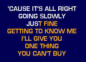 'CAUSE ITS ALL RIGHT
GOING SLOWLY
JUST FINE
GETTING TO KNOW ME
I'LL GIVE YOU
ONE THING
YOU CAN'T BUY