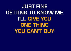 JUST FINE
GETTING TO KNOW ME
I'LL GIVE YOU
ONE THING

YOU CANT BUY