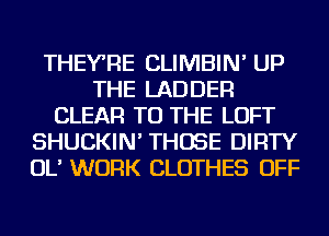 THEYRE CLIMBIN' UP
THE LADDER
CLEAR TO THE LOFT
SHUCKIN' THOSE DIRTY
OL' WORK CLOTHES OFF