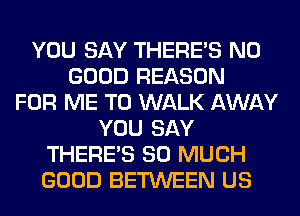 YOU SAY THERE'S NO
GOOD REASON
FOR ME TO WALK AWAY
YOU SAY
THERE'S SO MUCH
GOOD BETWEEN US