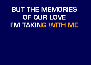 BUT THE MEMORIES
OF OUR LOVE
I'M TAKING WITH ME