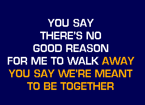 YOU SAY
THERE'S NO
GOOD REASON
FOR ME TO WALK AWAY
YOU SAY WERE MEANT
TO BE TOGETHER