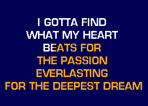 I GOTTA FIND
WHAT MY HEART
BEATS FOR
THE PASSION
EVERLASTING
FOR THE DEEPEST DREAM