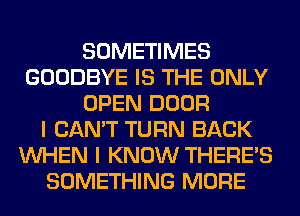 SOMETIMES
GOODBYE IS THE ONLY
OPEN DOOR
I CAN'T TURN BACK
WHEN I KNOW THERE'S
SOMETHING MORE