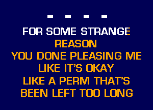 FOR SOME STRANGE
REASON
YOU DONE PLEASING ME
LIKE IT'S OKAY
LIKE A PERM THAT'S
BEEN LEFT TOD LONG